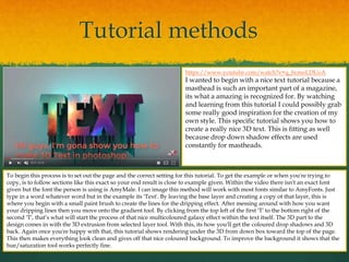 Tutorial methods
https://www.youtube.com/watch?v=q_bcmoLDUoA
I wanted to begin with a nice text tutorial because a
masthead is such an important part of a magazine,
its what a amazing is recognized for. By watching
and learning from this tutorial I could possibly grab
some really good inspiration for the creation of my
own style. This specific tutorial shows you how to
create a really nice 3D text. This is fitting as well
because drop down shadow effects are used
constantly for mastheads.
To begin this process is to set out the page and the correct setting for this tutorial. To get the example or when you're trying to
copy, is to follow sections like this exact so your end result is close to example given. Within the video there isn't an exact font
given but the font the person is using is AmyMale. I can image this method will work with most fonts similar to AmyFonts. Just
type in a word whatever word but in the example its 'Text'. By leaving the base layer and creating a copy of that layer, this is
where you begin with a small paint brush to create the lines for the dripping effect. After messing around with how you want
your dripping lines then you move onto the gradient tool. By clicking from the top left of the first 'T' to the bottom right of the
second 'T', that’s what will start the process of that nice multicoloured galaxy effect within the text itself. The 3D part to the
design comes in with the 3D extrusion from selected layer tool. With this, its how you'll get the coloured drop shadows and 3D
back. Again once you're happy with that, this tutorial shows rendering under the 3D from down box toward the top of the page.
This then makes everything look clean and gives off that nice coloured background. To improve the background it shows that the
hue/saturation tool works perfectly fine.
 