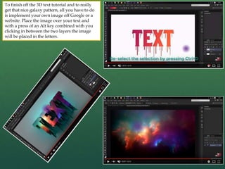 To finish off the 3D text tutorial and to really
get that nice galaxy pattern, all you have to do
is implement your own image off Google or a
website. Place the image over your text and
with a press of an Alt key combined with you
clicking in between the two layers the image
will be placed in the letters.
 