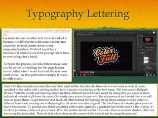 Typography Lettering
https://www.youtube.com/watch?v=j529ql0wB
bU
I wanted to have another text tutorial looked at
because it will help me with some variety and
creativity when it comes down to my
magazine/posters. If I don't use it for a
masthead it could be used for pop up cover lines
or even a logo for a band.
To begin the process, just like before make sure
you have the pre settings for the page layout
correct otherwise it wont turn out the way you
want it too. For this particular example it needs
to with pixels.
I feel with this example you need the exact font used within the tutorial otherwise it wont work as well, it is also
specified in the video with a circling motion form a mouse over the top of the font name. The font used is Ballpark
Weiner. With the words and lettering, there are three different layer for each word. By doing this you can edit them
individual instead of all three the same. Obviously once you're happy with the placement of each word then you will
have to group them. To get that blur and black 3D effect behind the righting, its all about adding a stroke onto two
different layers and moving one of them slightly off center from the original. The third layer of a stroke gives you that
nice white outline. To get that nice faded colouring with words, again it’s a gradient but not the tool it’s the overlay. It
involves just three colours of your choice. With the smaller details within the words, there is an inner shadow effect not
too strong but noticeable. Then for that white shine on the curves of the letter is just by using the pen tool.
 