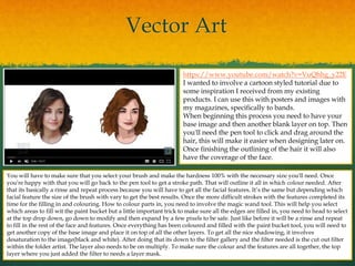Vector Art
https://www.youtube.com/watch?v=VuQhhg_y22E
I wanted to involve a cartoon styled tutorial due to
some inspiration I received from my existing
products. I can use this with posters and images with
my magazines, specifically to bands.
When beginning this process you need to have your
base image and then another blank layer on top. Then
you'll need the pen tool to click and drag around the
hair, this will make it easier when designing later on.
Once finishing the outlining of the hair it will also
have the coverage of the face.
You will have to make sure that you select your brush and make the hardness 100% with the necessary size you'll need. Once
you're happy with that you will go back to the pen tool to get a stroke path. That will outline it all in which colour needed. After
that its basically a rinse and repeat process because you will have to get all the facial features. It’s the same but depending which
facial feature the size of the brush with vary to get the best results. Once the more difficult strokes with the features completed its
time for the filling in and colouring. How to colour parts in, you need to involve the magic wand tool. This will help you select
which areas to fill wit the paint bucket but a little important trick to make sure all the edges are filled in, you need to head to select
at the top drop down, go down to modify and then expand by a few pixels to be safe. Just like before it will be a rinse and repeat
to fill in the rest of the face and features. Once everything has been coloured and filled with the paint bucket tool, you will need to
get another copy of the base image and place it on top of all the other layers. To get all the nice shadowing, it involves
desaturation to the image(black and white). After doing that its down to the filter gallery and the filter needed is the cut out filter
within the folder artist. The layer also needs to be on multiply. To make sure the colour and the features are all together, the top
layer where you just added the filter to needs a layer mask.
 