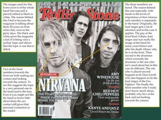 The images used for this
front cover is of the whole
band Nirvana and is
placed/edited in black in
white. The reason behind
this I feel is because the
magazine is talking about
them 20 years on from
when they were in the
glory days. The black and
white gives the magazine
a feel of it being very a
archaic topic and shows
that the topic is one that is
dated.
Two of the band
members towards the
front are both making eye
contact and looking
towards the camera. To
me this suggests the topic
is a very personal one to
the band and to the fans.
Even if you might not like
the band or know little
about them the eye
contact still gives that
personal connection to
the reader.
The three members are
tiered. The reason behind
this and especially with
bands is the levels of
importance or how famous
each member is separately
to the band. Originally, the
lead singer gets a lot of
attention and in this case it
applies. The guy at the
front Kurt Cobain, lead
singer and was really the
image of the band for
many years before and
after his death. Hence why
he is at the front. Then
second is the drummer
which normally the
drummer is the one who
isn't cared about but in this
case its different. The one
who is placed second
happens to be Dave Grohl
who also happens to be the
lead singer of the Foo
Fighters. The finally the
third member who I really
don’t know much about,
probably why he's at the
back and not looking
towards the camera.
 