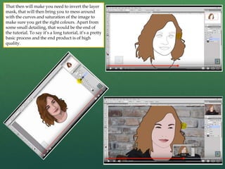 That then will make you need to invert the layer
mask, that will then bring you to mess around
with the curves and saturation of the image to
make sure you get the right colours. Apart from
some small detailing, that would be the end of
the tutorial. To say it’s a long tutorial, it’s a pretty
basic process and the end product is of high
quality.
 