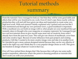 Tutorial methods
summary
From the tutorials I have managed to look at, I feel that they will be some good skills and
effects that will be very beneficial to my work. Even if I don’t copy these exactly with my
production they will and still have given me ideas and inspiration to create some very
high level work. With each tutorial I briefly explained why I picked each one but like I
have mentioned and through my own personal views, a good masthead is important.
With a masthead you can build an image with it, when people see your masthead they get
instantly taken in thought who your magazine or company represent. So I managed to get
two cool text tutorials down to give myself some more mix of creativity from what I
already have from the past two years. This will give me choices of mastheads, cover lines
and some creative logos. Because of some influences from past projects and existing
products, I felt like I wanted to be more creative image wise and take it to another level.
So I decided to get a more cartoon designed tutorial because they can be very effective if
used in the right way and I think they're a very popular design choice as well. This gives
me freedom to design whatever I want in that way.
Over all I have picked three designs that I like because they will give me some really
positive inspiration, otherwise what's the point in choosing products or tutorials that
don’t excite you with your production.
 