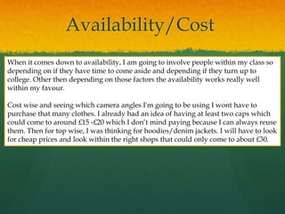 Availability/Cost
When it comes down to availability, I am going to involve people within my class so
depending on if they have time to come aside and depending if they turn up to
college. Other then depending on those factors the availability works really well
within my favour.
Cost wise and seeing which camera angles I'm going to be using I wont have to
purchase that many clothes. I already had an idea of having at least two caps which
could come to around £15 -£20 which I don’t mind paying because I can always reuse
them. Then for top wise, I was thinking for hoodies/denim jackets. I will have to look
for cheap prices and look within the right shops that could only come to about £30.
 