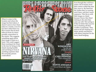 Even though they will have
made a lot of money from
their careers within the time
they were in the band but
the clothes they’re wearing
aren't fancy and don’t seem
expensive. This fits in with
their image as a band
because I know they liked
sticking to the style they
came up with. Not acting as
if they’re better then anyone
else or flashing off their
wealth or popularity. They
seem to be just sticking to t-
shirts, jackets and blazers
with messy long hair for the
heavy head banging.
When it comes to the
location and where the
image has been taken, it
doesn’t seem to have been
taken in a studio, even if it
has been edited that way.
But it seems that its been
taken in front of a fence
possibly somewhere in
the streets. This suggests
something again about
their image of them as a
band. This could suggest
them wanting to be closer
to the fans by being on the
streets staying humble
and not being in front of
anything expensive that
the everyday person
could afford.
 