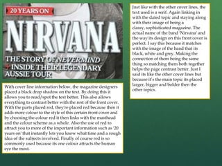 Just like with the other cover lines, the
text used is a serif. Again linking in
with the dated topic and staying along
with their image of being a
classy, sophisticated magazine. The
actual name of the band 'Nirvana' and
the way its design on this front cover is
perfect. I say this because it matches
with the image of the band that its
black, white and grey. Making the
connection of them being the same
thing so matching them both together
helps the page contrast better. Just I
said its like the other cover lines but
because it’s the main topic its placed
larger, bigger and bolder then the
other topics.
With cover line information below, the magazine designers
placed a black drop shadow on the text. By doing this it
allows you to read/spot the text better. This also allows
everything to contrast better with the rest of the front cover.
With the parts placed red, they're placed red because then it
adds more colour to the style of this certain front cover and
by choosing the colour red it then links with the masthead
and the colour scheme as a whole. Also the use of red to
attract you to more of the important information such as '20
years on' that instantly lets you know what time and a rough
idea of the subjects involved. Finally of course red is so
commonly used because its one colour attracts the human
eye the most.
 