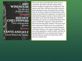 The cover lines used with this front cover, I
can firstly spot that with the names of the
artists or topics are placed in a bold font. The
reason why they will have done this is due to
them placing in some text hierarchy and also
they’re the focus which will attract fans of the
artists to purchase the magazine. If someone is
interested enough to notice or look at the cover
lines their focus after the bold text will then
lead their eyes down to what information will
given within the magazine. Then that leads
back into the hierarchy method. The font used
here and most of their covers is a serif font. I
reason they use a serif font could be linked in
with them being a very classy magazine. They
have been going for a while so they will like to
present themselves as a good classic image. I
say this because serif is an older font and is
seen as a classic font.
 