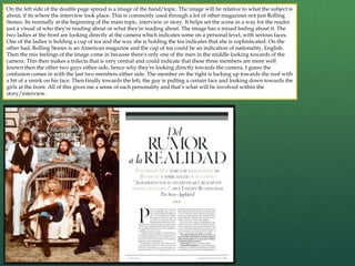 On the left side of the double page spread is a image of the band/topic. The image will be relative to what the subject is
about, if its where the interview took place. This is commonly used through a lot of other magazines not just Rolling
Stones. Its normally at the beginning of the main topic, interview or story. It helps set the scene in a way for the reader
just a visual of who they're reading about or what they're reading about. The image has a mixed feeling about it. The
two ladies at the front are looking directly at the camera which indicates some on a personal level, with serious faces.
One of the ladies is holding a cup of tea and the way she is holding the tea indicates that she is sophisticated. On the
other had, Rolling Stones is an American magazine and the cup of tea could be an indication of nationality, English.
Then the mix feelings of the image come in because there's only one of the men in the middle looking towards of the
camera. This then makes a trifecta that is very central and could indicate that these three members are more well
known then the other two guys either side, hence why they're looking directly towards the camera. I guess the
confusion comes in with the last two members either side. The member on the right is lucking up towards the roof with
a bit of a smirk on his face. Then finally towards the left, the guy is pulling a certain face and looking down towards the
girls at the front. All of this gives me a sense of each personality and that’s what will be involved within the
story/interview.
 