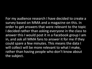 For my audience research I have decided to create a
survey based on MMA and a magazine on this. In
order to get answers that were relevant to the topic
I decided rather than asking everyone in the class to
answer this I would post it in a Facebook group I am
in, and ask all MMA fans to answer it for me if they
could spare a few minutes. This means the data I
will collect will be more relevant to what I make,
rather than having people who don’t know about
the subject.
 
