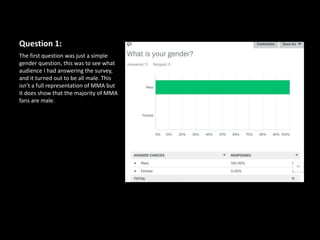 Question 1:
The first question was just a simple
gender question, this was to see what
audience I had answering the survey,
and it turned out to be all male. This
isn’t a full representation of MMA but
it does show that the majority of MMA
fans are male.
 