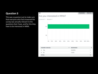 Question 3
This was a question just to make sure
that everyone who had answered the
survey was actually relevant to the
questions that I have, and for this they
have to be interested in MMA.
 
