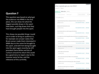 Question 7
This question was based on what got
the audience into MMA in the first
place, this can show me what the
biggest possible draws in the sport
have been, such big draws that they
have brought people into the sport.
This shows me possible things I could
use in order to bring an audience in,
for example one answer states that
Brock Lesnar made them interested in
MMA due to the name he brought to
the sport, and with him being brought
into the sport again recently by UFC
president Dana White and lots of
rumours around his return this could
be a good story to report, due to the
massive name he has, and the
relevance of this currently.
 