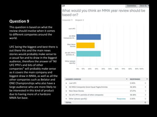 Question 9
This question is based on what the
review should involve when it comes
to different companies around the
world.
UFC being the biggest and best there is
out there this and the main news
stories would probably make sense to
a casual fan and to draw in the biggest
audience, therefore the answer of “All
UFC PPV’s and bits of other
companies” will probably make sense
as it covers the main company and
biggest draw in MMA, as well as all the
other companies such as Belator and
ONE Championships who also have a
large audience who are more likely to
be interested in this kind of product
due to having more of a hardcore
MMA fan base.
 