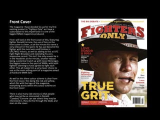 Front Cover
The magazine I have decided to use for my first
existing product is “Fighters Only” as I have a
subscription to this myself and it is one of the
biggest MMA magazines produced.
First I will look at the front cover of this, featuring
fighter Donald Cerrone, the use of him on the
front cover is clever, as at the minute his name is
very relevant in the sport, he has just become the
fighter with the most wins and finishes in
UFC/WEC history, as well as adding to this at UFC
Fight Night Brooklyn and extending his very
impressive record. This isn’t the only reason he is
in the headlines at the minute, another reason
being a potential match up with Conor McGregor,
the biggest name in the sport of MMA, with both
fighters seeming to have agreed to fight each
other. This all makes him a very clever choice to
use as the main selling point of a magazine aimed
at hardcore MMA fans.
As well as this there colour scheme is clear from
the front cover, this being the red and yellow,
which fits with the logo of the magazine,
everything works within this colour scheme on
the front cover.
There is also many side stories so that people
who may not be as interested in Donald
“Cowboy” Cerrone can see others they may be
interested in, they do this through the blobs and
stars on the cover.
 