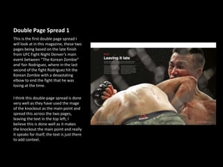 Double Page Spread 1
This is the first double page spread I
will look at in this magazine, these two
pages being based on the late finish
from UFC Fight Night Denver’s main
event between “The Korean Zombie”
and Yair Rodriguez, where in the last
second of the fight Rodriguez hit the
Korean Zombie with a devastating
elbow to end the fight that he was
losing at the time.
I think this double page spread is done
very well as they have used the mage
of the knockout as the main point and
spread this across the two pages,
leaving the text in the top left, I
believe this is done well as it makes
the knockout the main point and really
it speaks for itself, the text is just there
to add context.
 