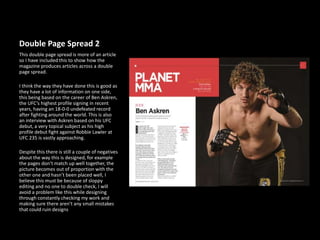 Double Page Spread 2
This double page spread is more of an article
so I have included this to show how the
magazine produces articles across a double
page spread.
I think the way they have done this is good as
they have a lot of information on one side,
this being based on the career of Ben Askren,
the UFC’s highest profile signing in recent
years, having an 18-0-0 undefeated record
after fighting around the world. This is also
an interview with Askren based on his UFC
debut, a very topical subject as his high
profile debut fight against Robbie Lawler at
UFC 235 is vastly approaching.
Despite this there is still a couple of negatives
about the way this is designed, for example
the pages don’t match up well together, the
picture becomes out of proportion with the
other one and hasn’t been placed well, I
believe this must be because of sloppy
editing and no one to double check, I will
avoid a problem like this while designing
through constantly checking my work and
making sure there aren’t any small mistakes
that could ruin designs
 