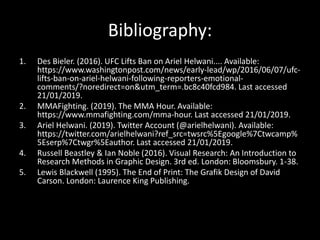 Bibliography:
1. Des Bieler. (2016). UFC Lifts Ban on Ariel Helwani.... Available:
https://www.washingtonpost.com/news/early-lead/wp/2016/06/07/ufc-
lifts-ban-on-ariel-helwani-following-reporters-emotional-
comments/?noredirect=on&utm_term=.bc8c40fcd984. Last accessed
21/01/2019.
2. MMAFighting. (2019). The MMA Hour. Available:
https://www.mmafighting.com/mma-hour. Last accessed 21/01/2019.
3. Ariel Helwani. (2019). Twitter Account (@arielhelwani). Available:
https://twitter.com/arielhelwani?ref_src=twsrc%5Egoogle%7Ctwcamp%
5Eserp%7Ctwgr%5Eauthor. Last accessed 21/01/2019.
4. Russell Beastley & Ian Noble (2016). Visual Research: An Introduction to
Research Methods in Graphic Design. 3rd ed. London: Bloomsbury. 1-38.
5. Lewis Blackwell (1995). The End of Print: The Grafik Design of David
Carson. London: Laurence King Publishing.
 