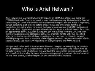 Who is Ariel Helwani?
Ariel Helwani is a journalist who mostly reports on MMA, his official role being the
“ESPN MMA Insider” and is very well known in this community. He is often the front of
controversy for some of his views and outlooks on the sport and the way it is reported,
as well as leaking a lot of news before official things are announced for this, an
example of this being when he leaked the huge announcement that UFC had brought
back one of it’s biggest ever pay-per-view draws and legends in Brock Lesnar for a one
off appearance at UFC 200, him leaking this got him banned from the UFC and all of
there press conferences, conference calls, etc. originally for life until this was lifted
after he hosted an emotional show reporting on his own ban on his radio show at
MMAFighting.com. Ariel is now one of the biggest names in the journalism side of this
sport and has a job with ESPN reporting on everything UFC and MMA related.
His approach to his work is that he feels the need to report on everything he possibly
can, he states that this is what he owes to his fans and everyone who follows him, as
he believes everyone who follows him wants all the information possible on the sport
and therefore this is what he does, whether controversial, a standard piece of news or
results from events, Ariel will report on this and inform his audience.
 