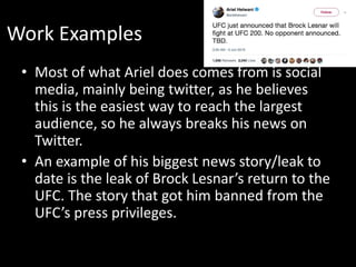 Work Examples
• Most of what Ariel does comes from is social
media, mainly being twitter, as he believes
this is the easiest way to reach the largest
audience, so he always breaks his news on
Twitter.
• An example of his biggest news story/leak to
date is the leak of Brock Lesnar’s return to the
UFC. The story that got him banned from the
UFC’s press privileges.
 