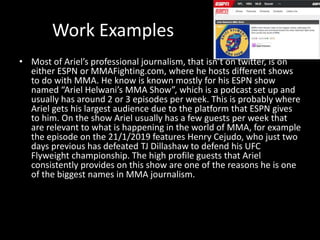 Work Examples
• Most of Ariel’s professional journalism, that isn’t on twitter, is on
either ESPN or MMAFighting.com, where he hosts different shows
to do with MMA. He know is known mostly for his ESPN show
named “Ariel Helwani’s MMA Show”, which is a podcast set up and
usually has around 2 or 3 episodes per week. This is probably where
Ariel gets his largest audience due to the platform that ESPN gives
to him. On the show Ariel usually has a few guests per week that
are relevant to what is happening in the world of MMA, for example
the episode on the 21/1/2019 features Henry Cejudo, who just two
days previous has defeated TJ Dillashaw to defend his UFC
Flyweight championship. The high profile guests that Ariel
consistently provides on this show are one of the reasons he is one
of the biggest names in MMA journalism.
 