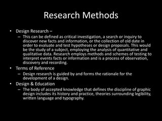 Research Methods
• Design Research –
– This can be defined as critical investigation, a search or inquiry to
discover new facts and information, or the collection of old date in
order to evaluate and test hypotheses or design proposals. This would
be the study of a subject, employing the analysis of quantitative and
qualitative data. Research employs methods and schemes of testing to
interpret events facts or information and is a process of observation,
discovery and recording.
• Terms of Reference
– Design research is guided by and forms the rationale for the
development of a design.
• Design & Education
– The body of accepted knowledge that defines the discipline of graphic
design includes its history and practice, theories surrounding legibility,
written language and typography.
 