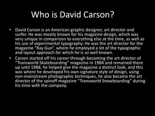 Who is David Carson?
• David Carson is an American graphic designer, art director and
surfer. He was mostly known for his magazine design, which was
very unique in comparison to everything else at the time, as well as
his use of experimental typography. He was the art director for the
magazine “Ray Gun”, where he employed a lot of the typographic
and layout approach for which he is so well known.
• Carson started off his career through becoming the art director of
“Transworld Skateboarding” magazine in 1984 and remained there
up until 1988, he helped give the magazine a distinct look, and this
was where he developed his own signature style of design, using
non-mainstream photographic techniques, he also became the art
director of the spinoff magazine “Transworld Snowboarding” during
his time with the company.
 
