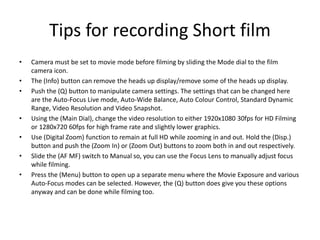 Tips for recording Short film
• Camera must be set to movie mode before filming by sliding the Mode dial to the film
camera icon.
• The (Info) button can remove the heads up display/remove some of the heads up display.
• Push the (Q) button to manipulate camera settings. The settings that can be changed here
are the Auto-Focus Live mode, Auto-Wide Balance, Auto Colour Control, Standard Dynamic
Range, Video Resolution and Video Snapshot.
• Using the (Main Dial), change the video resolution to either 1920x1080 30fps for HD Filming
or 1280x720 60fps for high frame rate and slightly lower graphics.
• Use (Digital Zoom) function to remain at full HD while zooming in and out. Hold the (Disp.)
button and push the (Zoom In) or (Zoom Out) buttons to zoom both in and out respectively.
• Slide the (AF MF) switch to Manual so, you can use the Focus Lens to manually adjust focus
while filming.
• Press the (Menu) button to open up a separate menu where the Movie Exposure and various
Auto-Focus modes can be selected. However, the (Q) button does give you these options
anyway and can be done while filming too.
 