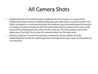 All Camera Shots
• Establishing Shot-The establishing shot establishes the films location. It is also used to
establish the scenes location should the following scene take place in a distant location. This
shot is also good for a transition shot; gives the audience room to breathe when the location
is changing. Usually accompanied with title cards explaining the location of the scene or the
names of the development team when the film starts up. This Shot could be used at the
beginning of the Short film to show the audience where the film takes place
• Extreme Long Shot-The extreme long shot is commonly used as a follow up to the
establishing shot to help the audience get their bearings camera gets closer to the location of
the characters.
 