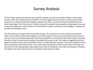 Survey Analysis
The first thing I noticed was how the vast majority of people are much more likely to follow a social media
account, rather than regularly check a website. To me this suggests that I will have to create a social media
account for my product and keep it regularly updated, from here I can then promote the website from the
social media page. One of the reasons a Twitter account for example may be popular among people is because
it allows the audience to interact with the article and other reader's and they can then engage in a debate and
put their own thoughts across.
The other quesiton here gave fairly inconclusive answers, this could be due to the sample size being fairly
small, so the numbers will be closer together, one of the reasons I had such a small sample size was because I
sent my survey out towards people who I knew were football fans and would be able to give proper responses,
therefore it wasn't as easy as just sending it out publicly for anyone to do. The response suggested that more
people are likely to click a link to something if there is a video attached, however it was only marginally more in
favour, despite this I will still send links out to video clips of things which I think are the most interesting and
clips that are most likely going to make people click on the link. Doing this may make more people to checkout
the website and social media account in more detail if they enjoy the video.
 
