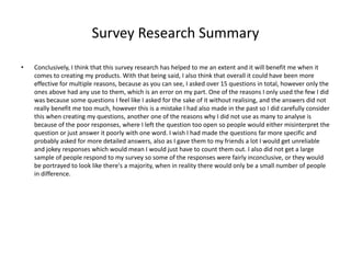 Survey Research Summary
• Conclusively, I think that this survey research has helped to me an extent and it will benefit me when it
comes to creating my products. With that being said, I also think that overall it could have been more
effective for multiple reasons, because as you can see, I asked over 15 questions in total, however only the
ones above had any use to them, which is an error on my part. One of the reasons I only used the few I did
was because some questions I feel like I asked for the sake of it without realising, and the answers did not
really benefit me too much, however this is a mistake I had also made in the past so I did carefully consider
this when creating my questions, another one of the reasons why I did not use as many to analyse is
because of the poor responses, where I left the question too open so people would either misinterpret the
question or just answer it poorly with one word. I wish I had made the questions far more specific and
probably asked for more detailed answers, also as I gave them to my friends a lot I would get unreliable
and jokey responses which would mean I would just have to count them out. I also did not get a large
sample of people respond to my survey so some of the responses were fairly inconclusive, or they would
be portrayed to look like there's a majority, when in reality there would only be a small number of people
in difference.
 