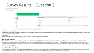 Survey Results – Question 2
Why did I ask this question?
Like with age ranges, different genders show different trends in what appeals to them. It is important that I am able to see who the Metroidvania genre appeals to the most so that I can
tailor my product towards their likes.
Observation
Men by far made up the largest proportion of those surveyed, making up 94% of those surveyed.
What can I take from this?
The Metroidvania genre is by far most popular with males. It could be argued that this overwhelming majority is a bit strange, as Metroid – one of the two games that act as the
namesakes for the genre, has a female protagonist, which could potentially lead to more females feeling that the game is orientated towards them. However, the results from this
question obviously don’t show this. However, this could also suggest that males don’t really care about the gender of the player character, and so I don’t need to worry about having to
have a male lead in my game.
How will this effect my production?
I will need to create aesthetics that appeal more towards a male audience in order to have my game be more popular with the demographic. As previously mentioned, the results could
suggest that the gender of the player character is irrelevant to the player’s enjoyment of the game, and so I have no limitations in that regard.
 