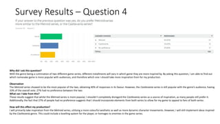 Survey Results – Question 4
Why did I ask this question?
With the genre being a culmination of two different game series, different installments will vary in which game they are more inspired by. By asking this question, I am able to find out
which namesake game is more popular with audiences, and therefore which one I should take more inspiration from for my production.
Observation
The Metroid series showed to be the most popular of the two, obtaining 40% of responses in its favour. However, the Castlevania series is still popular with the genre’s audience, having
33% of the overall vote. 27% had no preference between the two.
What can I take from this?
These results suggest that whilst the Metroid series is more popular, I shouldn’t completely disregard the Castlevania series as a source of inspiration, as many people still prefer it.
Additionally, the fact that 27% of people had no preference suggests that I should incorporate elements from both series to allow for my game to appeal to fans of both series.
How will this effect my production?
I will primarily take inspiration from the Metroid series, utilising a more colourful aesthetic as well as more dynamic character movements. However, I will still implement ideas inspired
by the Castlevania genre. This could include a levelling system for the player, or homages to enemies in the game series.
 