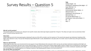 Survey Results – Question 5
Why did I ask this question?
This question builds on the previous one, asking for more specific answers about what type of games people like in the genre. This allows me to get a more accurate idea of what
games I should be taking inspiration from.
Observation
Hollow Knight was by far the most popular game, obtaining 32 votes out of the 100 I am able to see the responses of. The second most popular was Castlevania: Symphony of the
Night, which obtained 17 votes. This was then followed by Super Metroid with 11 votes. Bloodstained in next place with a far smaller result of 5,whilst every other game obtained 3
votes or less.
What can I take from this?
Hollow Knight has been able to not only be by far the most popular of recent Metroidvania titles (released in 2017), but has also overtaken Castlevania: Symphony of the Night and
Super Metroid, the two games that were seen to have started the genre. This without a doubt points towards Hollow Knight as being a suitable source of inspiration for my production.
Something interesting is that whilst my previous question had the Metroid series be more popular as a style for Metroidvania games as a whole, Castlevania: Symphony of the Night
was more popular than any Metroid games as an individual installment. My following question allows me to find out why this is.
How will this effect my production?
Tally
Hollow Knight – 32
Castlevania: Symphony of the Night – 17
Super Metroid – 11
Bloodstained – 5
Environmental Station Alpha – 3
Metroid Fusion - 3
Castlevania: Aria of Sorrow - 2
Metroid Prime – 2
Ori and the Blind Forest – 2
Castlevania: Circle of the Moon – 1
Etc. – 20
Skip - 2
 