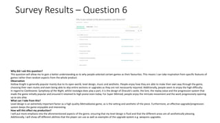 Survey Results – Question 6
Why did I ask this question?
This question will allow me to gain a better understanding as to why people selected certain games as their favourites. This means I can take inspiration from specific features of
games rather than random aspects from the whole product.
Observation
Hollow Knight is generally popular mainly due to its open world, level design, music and aesthetic. People enjoy how they are able to make their own way through the game,
choosing their own routes and even being able to skip entire sections or upgrades as they are not necessarily required. Additionally, people seem to enjoy the high difficulty.
In regard to Castlevania: Symphony of the Night, whilst nostalgia does play a part, it is the design of Dracula’s castle, the lore, the replay value and the progression system that
made the game initially popular and ensured it retained its high praise even today. For Super Metroid, people enjoy the intricate movement and the work progressively opening
up as you play.
What can I take from this?
Level design is an extremely important factor as a high quality Metroidvania game, as is the setting and aesthetic of the piece. Furthermore, an effective upgrade/progression
system keeps the game enjoyable and interesting.
How will this effect my production?
I will put more emphasis into the aforementioned aspects of the genre, ensuring that my level design is fluid and that the different areas are all aesthetically pleasing.
Additionally, I will show off different abilities that the player can use as well as examples of the upgrade system e.g. weapons upgrades.
 