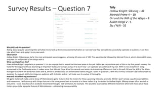 Survey Results – Question 7 Tally
Hollow Knight: Silksong – 42
Metroid Prime 4 – 10
Ori and the Will of the Wisps – 8
Axiom Verge 2 - 5
Etc / N/A - 35
Why did I ask this question?
Asking about popular upcoming titles will allow me to look up their announcements/trailers so I can see how they were able to successfully captivate an audience. I can then
take what I learn and apply it to my own work.
Observation
Hollow Knight: Silksong was by far the most anticipated upcoming game, achieving 42 votes out of 100. This was distantly followed by Metroid Prime 4, which obtained 10 votes,
and then Ori and the Will of the Wisps with 8.
What can I take from this?
Given Hollow Knight’s popularity in question 5, it is no surprise that its sequel had the most votes in this poll. Whilst we can attribute part of this to the first game’s success, the
trailer for the sequel will have also being an important factor, and so I can analyse it to learn how I can captivate an audience of my own. With no new installment being
announced in the Castlevania series, it makes sense that Metroid Prime 4 had the second most votes. An interesting difference is that in this poll, Ori and the Will of the Wisps
managed to achieve the third most votes with 8, whilst its predecessor, Ori and the Blind Forest only got 2 votes in question 5. With this in mind, it wouldn’t be unreasonable to
associate the sequels ability to intrigue an audience with its trailer, and so I will make sure to analyse it thoroughly.
How will this effect my production?
My game trailer will make sure to show off Metroidvania game features that the trailers for these upcoming titles also promote. Whilst I won’t simply copy the exact abilities
and movements, I will come up with things that are in the same general vein as to what is in these trailers (e.g. the trailer for Hollow Knight: Silksong shows off an air dash at
one point. I could also show of an acrobatic movement through a slide animation, for example. This would be a completely different movement which still shows what these
trailers prove to be a popular feature of Metroidvanias – exhilarating manoeuvrability.
 