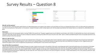 Survey Results – Question 8
Why did I ask this question?
It is important that I understand what specific features of a Metroidvania game most appeal to the audience, as this will allow me to focus on showing these features off in my trailer whilst also putting extra
time into ensuring they are of high quality. For this question, I allowed for people to select multiple options and I felt that people would believe that multiple features are important for a Metroidvania to be
good.
Observation
Level design was by far the most popular option, reaching 79.80% of the overall vote. The game’s upgrade system was far behind in second place, with 43.43%. Art style/aesthetic was show to also be popular,
reaching 3rd place with 34.34%. Story was not seen as being very important, achieving only 9.09% of the vote, the same as the ‘other’ option. Combat and Platforming were seen to be equally important to one
another, sharing 31.31% of the vote each.
What can I take from this?
The level design of a Metroidvania is seen to be the most important factor of the game. This is supported by what I found in Question 6, where many people reasoned their favourite game by mentioning its
level design. Whilst combat and platforming aren’t seen to be the most important features, they are both important enough that they need to be solidly built for the game to thrive. Upgrade systems are
important for players to feel a sense of progression and powering up, something which is very common across the genre.
How will this effect my production?
I will put a lot of emphasis into the level design of the game my trailer is based around, as well as the aesthetic of the world. Level design goes hand-in-hand with platforming, as the movements of the player
will be based on the layout of the world. Therefore, by putting more emphasis on one of them, I can also improve the other at the same time. The combat and upgrade system also work well together, as
unlocking new abilities can allow for new ways to battle enemies. However, upgrades can also play a part in expanding exploration, and so by showing off how the player can become stronger I can also further
show off the aforementioned features. Additionally, this poll shows that I don’t need to put much focus on the story of the game in the trailer. I could instead expand on this in the concept art book that I hope
to create alongside my animation.
 