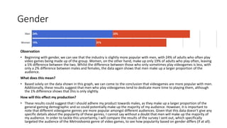 Gender
Observation
• Beginning with gender, we can see that the industry is slightly more popular with men, with 24% of adults who often play
video games being made up of the group. Women, on the other hand, make up only 19% of adults who play often, leaving
a 5% difference between the two. Whilst the difference between those who only sometimes play videogames is less, with
only a 2% difference between males and females, the data again shows that men make up a larger proportion of the
audience.
What does this mean?
• Based solely on the data shown in this graph, we can come to the conclusion that videogames are more popular with men.
Additionally, these results suggest that men who play videogames tend to dedicate more time to playing them, although
the 1% difference shows that this is only slightly.
How will this effect my production?
• These results could suggest that I should adhere my product towards males, as they make up a larger proportion of the
general gaming demographic and so could potentially make up the majority of my audience. However, it is important to
note that different videogame genres are more popular amongst different audiences. Given that this data doesn’t give any
specific details about the popularity of these genres, I cannot say without a doubt that men will make up the majority of
my audience. In order to tackle this uncertainty, I will compare the results of the survey I sent out, which specifically
targeted the audience of the Metroidvania genre of video games, to see how popularity based on gender differs (if at all).
 