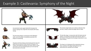 Example 3: Castlevania: Symphony of the Night
An extremely muscly upper body tells the player this
enemy is going to be a big hitter that attacks with heavy
swings.
The bull-esque design is reminiscent of the Minotaur
myth, and so the player immediately associates this
design as threatening.
The green and brown design contrast heavily with the reds and
blacks that are common in other enemies of the game. This
creates a clear difference between this enemy, which is a basic
area enemy, and more threatening foes such as the bat-like
boss enemy also on this slide.
The enemy’s large hands act as obvious indicators that
the boss is likely to attack the player with its claws.
The bat-like wings, in conjunction with the black and red
design, are extremely associable with Dracula, which in
the context of the game lets the player know that it is one
of his minions.
The heads on its body give off an extremely ominous
vibe, resulting in the player feeling off-put and
potentially even spooked by the design.
 