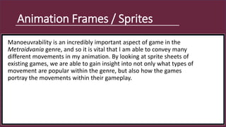 Animation Frames / Sprites
Manoeuvrability is an incredibly important aspect of game in the
Metroidvania genre, and so it is vital that I am able to convey many
different movements in my animation. By looking at sprite sheets of
existing games, we are able to gain insight into not only what types of
movement are popular within the genre, but also how the games
portray the movements within their gameplay.
 