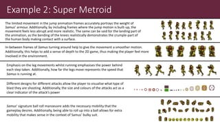 Example 2: Super Metroid
The limited movement in the jump animation frames accurately portrays the weight of
Samus’ armour. Additionally, by including frames where the jump motion is built-up, the
movement feels less abrupt and more realistic. The same can be said for the landing part of
the animation, as the bending of the knees realistically demonstrates the crumple-part of
the human body making contact with a surface.
In-between frames of Samus turning around help to give the movement a smoother motion.
Additionally, this helps to add a sense of depth to the 2D game, thus making the player feel more
involved in the environment.
Emphasis on the leg movements whilst running emphasises the power behind
each step taken. Additionally, how far the legs move represents the speed that
Samus is running at.
Different designs for different attacks allow the player to visualise what type of
blast they are shooting. Additionally, the size and colours of the attacks act as a
clear indicator of the attack’s power
Samus’ signature ball roll manoeuvre adds the necessary mobility that the
gameplay desires. Additionally, being able to roll up into a ball allows for extra
mobility that makes sense in the context of Samus’ bulky suit.
 