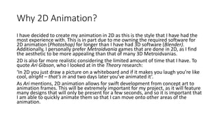 Why 2D Animation?
I have decided to create my animation in 2D as this is the style that I have had the
most experience with. This is in part due to me owning the required software for
2D animation (Photoshop) for longer than I have had 3D software (Blender).
Additionally, I personally prefer Metroidvania games that are done in 2D, as I find
the aesthetic to be more appealing than that of many 3D Metroidvanias.
2D is also far more realistic considering the limited amount of time that I have. To
quote Ari Gibson, who I looked at in the Theory research:
‘In 2D you just draw a picture on a whiteboard and if it makes you laugh you’re like
cool, alright – that’s in and two days later you’ve animated it’.
As Ari mentions, 2D animation allows for swift development from concept art to
animation frames. This will be extremely important for my project, as it will feature
many designs that will only be present for a few seconds, and so it is important that
I am able to quickly animate them so that I can move onto other areas of the
animation.
 