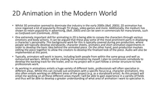 2D Animation in the Modern World
• Whilst 3D animation seemed to dominate the industry in the early 2000s (Ball, 2003), 2D animation has
since regained a lot of popularity through TV shows, video games and more. Additionally, the medium has
shown to retain popularity in advertising, (Ball, 2003) and can be seen in commercials for many brands, such
as Confused.com (Cantimule, 2010).
• One extremely important skill for animating in 2D is being able to convey the characters through various
emotions and body-actions. It can be argued that these play some of the most prominent parts in displaying
a character’s personality. This background work for this is typically covered during pre-production, where
people will typically develop storyboards, character sheets, animatics and short animation experiments in
order to develop the basic idea behind the animated piece. On the other hand, post-production involves
editing the piece together to allow the creators to develop the finalised look of the piece. Audio will also be
implemented at this point.
• Typically, animators will work in teams, including both people from within the same group and well as
outsourced workers. Whilst I will be creating the animation by myself, I plan to commission somebody to
develop the backing track for the trailer, and so my project will in part follow a similar structure to how
professionals work.
• As working in animations entails a huge variety of different tasks, professionals will often specialise in
different areas. Whilst this can include just animators with a specific focus (e.g. character animation), this
also often entails working on different areas of the project (e.g. as a storyboard artist). As this project will
entail me working on all these different areas myself, I will be able to gain experience in a variety of fields
and thus will be able to develop a greater understanding of what area of animation I want to specialise in.
 