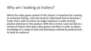 Why am I looking at trailers?
Whilst the video game context of this project is important for creating
an authentic feeling, I will also need to understand how to develop a
trailer that is able to entice my target audience in order to bring
positive attention to the product. With this in mind, I plan to look at a
variety of trailers from both video games and films in order to obtain
knowledge of a range of skills and techniques utilised by professionals
to build an audience.
 
