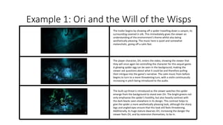 Example 1: Ori and the Will of the Wisps
The trailer begins by showing off a spider travelling down a canyon, its
surrounding covered in silk. This immediately gives the viewer an
understanding of the environment’s theme whilst also being
aesthetically pleasing. The music here is quiet and somewhat
melancholic, giving off a calm feel.
The player character, Ori, enters the video, showing the viewer that
they will once again be controlling the character for this sequel game.
A glowing spider egg can be seen in the background, making the
viewer ask questions about what it could be and therefore pulling
their intrigue into the game’s narrative. The calm music from before
begins to turn to a more threatening turn, with a violin continuously
increasing in pitch being introduced to the audio.
The built-up threat is introduced as the viewer watches the spider
emerge from the background to stand over Ori. The bright greens not
only emphasise the spider’s hostility, but also heavily contrast with
the dark blacks seen elsewhere in its design. This contrast helps to
give the spider a more aesthetically pleasing look, although the sharp
legs and angled eyes ensure that this look still feels threatening.
Additionally, its huge stature dwarves Ori, increasing the danger the
viewer feels Ori, and by extension themselves, to be in.
 