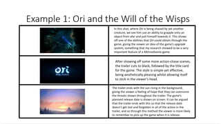 In this shot, where Ori is being chased by yet another
creature, we see him use an ability to grapple onto an
object from afar and pull himself towards it. This shows
off one of the abilities that Ori could obtain through the
game, giving the viewer an idea of the game’s upgrade
system, something that my research showed to be a very
important feature of a Metroidvania game.
After showing off some more action-chase scenes,
the trailer cuts to black, followed by the title card
for the game. The style is simple yet effective,
being aesthetically pleasing whilst allowing itself
to stick in the viewer’s head.
The trailer ends with the sun rising in the background,
giving the viewer a feeling of hope that they can overcome
the threats shown throughout the trailer. The game’s
planned release date is shown on screen. It can be argued
that the trailer ends with this so that the release date
doesn’t get lost and forgotten in all of the action in the
trailer, and so through this method the viewer is more likely
to remember to pick up the game when it is release.
 