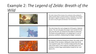 Example 2: The Legend of Zelda: Breath of the
Wild
The trailer shows off the remains of an unknown entity, making the
viewer question what it could be and by it is destroyed. This intrigues
the viewer in regard to the game’s narrative, making them feel more
of a want to buy the game and discover it for themselves.
This shot shows the main antagonist of the game, Calamity
Ganon. This not only gives the viewer more context for the
story, but also sets up a threat for the player to overcome.
The blacks and purples/pinks in its design give it a sort of
poisonous aesthetic, emphasising the danger it presents.
By showing a settlement being burnt down, the trailer raises
the stakes of the narrative, making the viewer feel all the
more excited to play. This is further emphasised by the large
scale of the event, as the audience may likely want to be
involved in similar large scaled battles simply for the ‘cool’
factor of it.
 