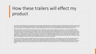 How these trailers will effect my
product
• According to my Metroidvania survey, level design (and in conjunction, exploration) is the most important aspect of a Metroidvania game. With this in mind, I will
take more influence from Breath of the Wild over Ori. However, Breath of the Wild also has a lot of time dedicated to its story, which my survey showed to be the
least important feature of a Metroidvania. Therefore, I won’t be displaying much narrative in my trailer despite Breath of the Wild’s significant focus on it.
• Within both trailers, we see the player character using some sort of new ability in order to better manoeuvre about the area. In Ori it is his grapple, whilst in
Breath of the Wild it is the ice block. Both of these give the viewer an idea of the respective game’s upgrade system, which my survey showed to be the second
most important aspect of a Metroidvania game. With this in mind, I will take influence from both of the aforementioned trailers in order to better appeal towards
my audience. However, I want to put a little more emphasis into the actual act of upgrading the player character, and so I may add a shot of the player in a skill
upgrade menu or something of that regard. That being said, it is important that I show these upgrades actually in use, as this will make them appeal more to the
player than simply stating that you will be able to get upgrades. Furthermore, this will allow me to display the abilities both when the action is low (which is when I
would do the upgrade menu) and when the action is high (showing the practical use of the upgrades).
• The art style of the game, as well as the general aesthetic, are important area of Metroidvania design - according to my survey. Both of these trailers show very
distinct art styles in their gameplay. However, there isn’t really a particular way then can show art style off – the gameplay on its own just needs to have an
appealing design. However, trailers can put extra emphasis on aesthetic through scenic shots. Both the trailer for Ori and Breath of the Wild do this, with both of
the trailers beginning by using shots that immediately establish the environment to the viewer. With this in mind, I could create a similar opening for my own
trailer.
 