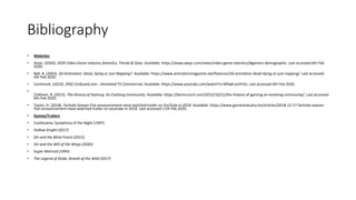 Bibliography
• Websites
• Anon. (2020). 2020 Video Game Industry Statistics, Trends & Data. Available: https://www.wepc.com/news/video-game-statistics/#gamers-demographic. Last accessed 6th Feb
2020.
• Ball, R. (2003). 2D Animation: Dead, Dying or Just Napping?. Available: https://www.animationmagazine.net/features/2d-animation-dead-dying-or-just-napping/. Last accessed
4th Feb 2020.
• Cantimule. (2010). [HD] Confused.com - Animated TV Commercial. Available: https://www.youtube.com/watch?v=Wfw8-ymYrOs. Last accessed 4th Feb 2020.
•
Chikhani, R. (2015). The History of Gaming: An Evolving Community. Available: https://techcrunch.com/2015/10/31/the-history-of-gaming-an-evolving-community/. Last accessed
6th Feb 2020.
• Taylor, H. (2018). Fortnite Season Five announcement most watched trailer on YouTube in 2018. Available: https://www.gamesindustry.biz/articles/2018-12-17-fortnite-season-
five-announcement-most-watched-trailer-on-youtube-in-2018. Last accessed 11th Feb 2020.
• Games/Trailers
• Castlevania: Symphony of the Night (1997)
• Hollow Knight (2017)
• Ori and the Blind Forest (2015)
• Ori and the Will of the Wisps (2020)
• Super Metroid (1994)
• The Legend of Zelda: Breath of the Wild (2017)
 