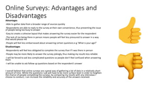Online Surveys: Advantages and
DisadvantagesAdvantages
-Able to gather data from a broader range of sources quickly
-Respondents are able to reply to the survey at their own convenience, thus preventing the issue
of people being too busy to answer
-Easy to create a cohesive layout that makes answering the survey easier for the respondent
-The lack of me being there in person means people will feel less pressured to answer in a way
that would please me
-People will feel less embarrassed about answering certain questions e.g ‘What is your age?’
Disadvantages
-Respondents will feel less obligated to complete the survey than if I was there in person
-People may be more likely to answer the survey jokingly, thus making my results less reliable
-I will be forced to ask less complicated questions so people don’t feel confused when answering
them
-I will be unable to ask follow up questions based on the respondent’s answer
I overall believe that online surveys are a great way of gathering a lot of data in a relatively short
amount of time. Whilst the questions I ask will have to be more surface-level in order to heighten
the chance of people completing the surveys, by comparing my results with any interviews I
choose to conduct, I can increase the reliability and accuracy of the answers received.
 