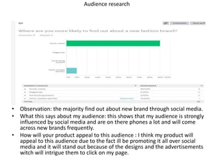 Audience research
• Observation: the majority find out about new brand through social media.
• What this says about my audience: this shows that my audience is strongly
influenced by social media and are on there phones a lot and will come
across new brands frequently.
• How will your product appeal to this audience : I think my product will
appeal to this audience due to the fact ill be promoting it all over social
media and it will stand out because of the designs and the advertisements
witch will intrigue them to click on my page.
 